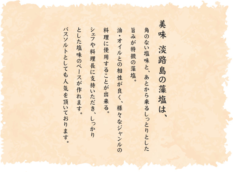 美味 淡路島の藻塩は、角のない塩味と、あとから来るしっとりとした旨みが特徴の藻塩。油・オイルとの相性が良く、様々なジャンルの料理に使用することが出来る。シェフや料理長に支持いただき、しっかりとした塩味のベースが作れます。バスソルトとしても人気を頂いております。