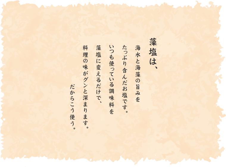 美味 淡路島の藻塩は、角のない塩味と、あとから来るしっとりとした旨みが特徴の藻塩。油・オイルとの相性が良く、様々なジャンルの料理に使用することが出来る。シェフや料理長に支持いただき、しっかりとした塩味のベースが作れます。バスソルトとしても人気を頂いております。